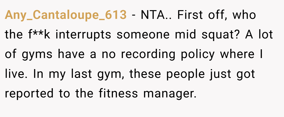 Any_Cantaloupe_613 − NTA.. First off, who the f**k interrupts someone mid squat? A lot of gyms have a no recording policy where I live. In my last gym, these people just got reported to the fitness manager.