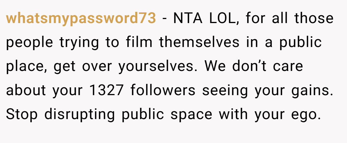 whatsmypassword73 − NTA LOL, for all those people trying to film themselves in a public place, get over yourselves. We don’t care about your 1327 followers seeing your gains. Stop disrupting public space with your ego.