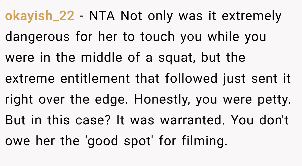okayish_22 − NTA Not only was it extremely dangerous for her to touch you while you were in the middle of a squat, but the extreme entitlement that followed just sent it right over the edge. Honestly, you were petty. But in this case? It was warranted. You don't owe her the 'good spot' for filming.