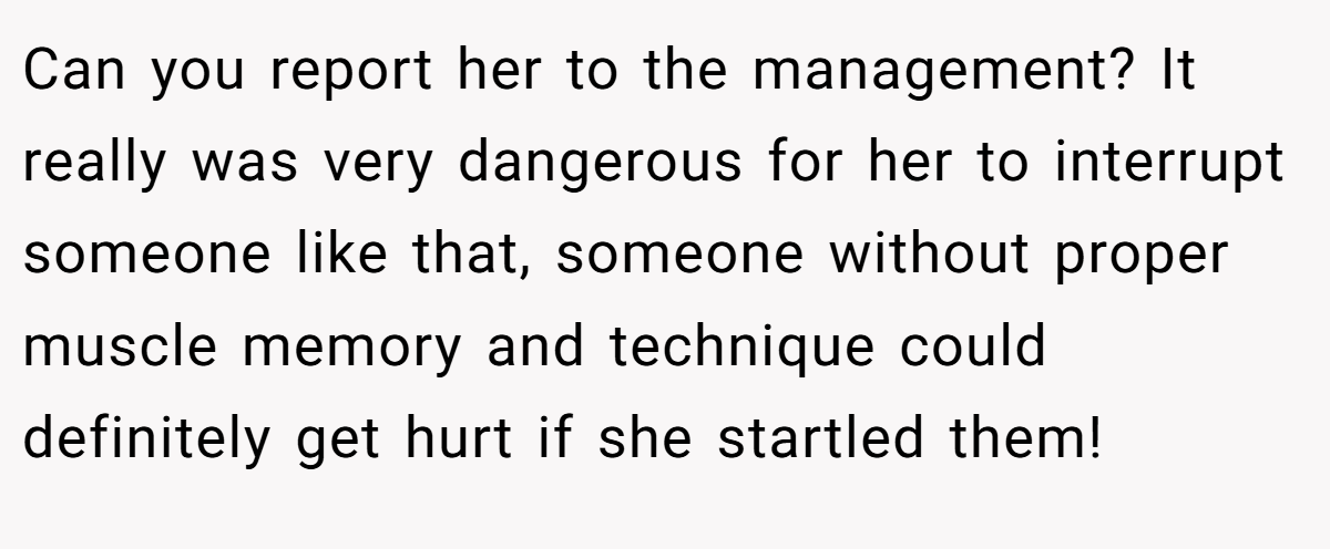 Can you report her to the management? It really was very dangerous for her to interrupt someone like that, someone without proper muscle memory and technique could definitely get hurt if she startled them!