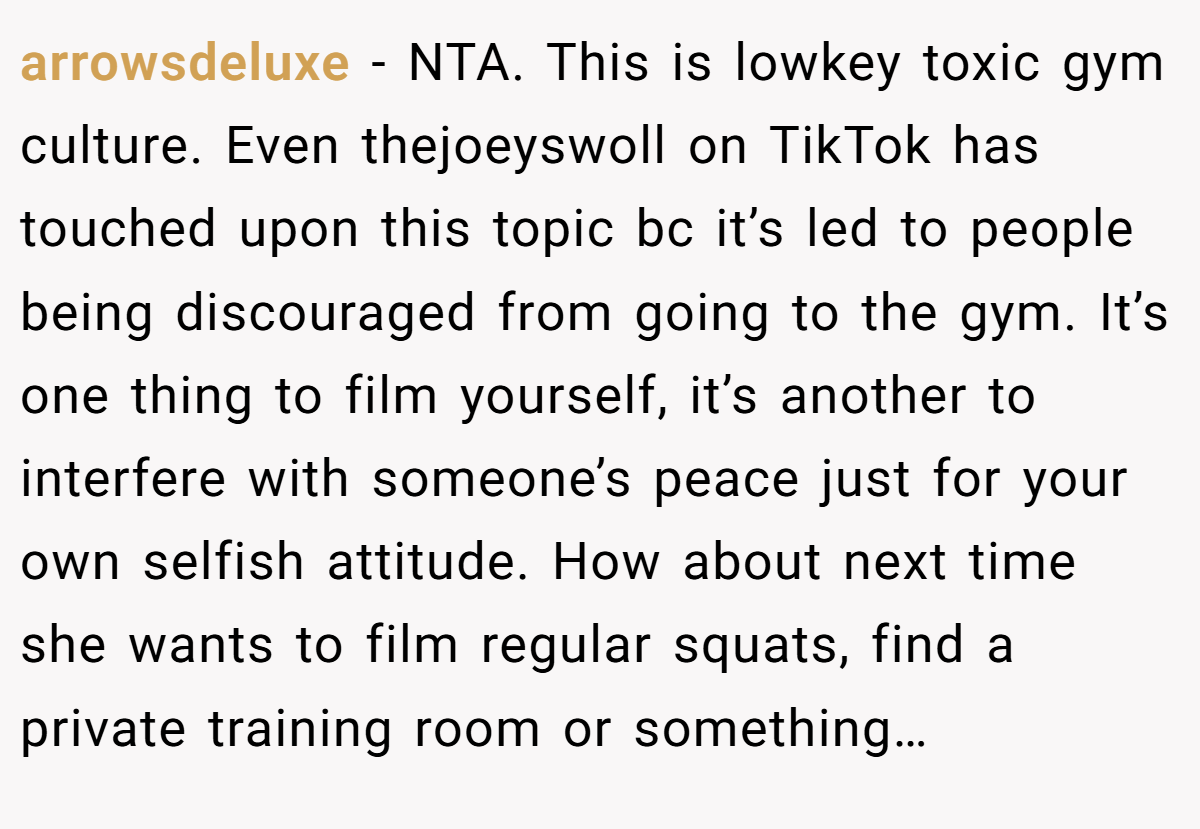arrowsdeluxe − NTA. This is lowkey toxic gym culture. Even thejoeyswoll on TikTok has touched upon this topic bc it’s led to people being discouraged from going to the gym. It’s one thing to film yourself, it’s another to interfere with someone’s peace just for your own selfish attitude. How about next time she wants to film regular squats, find a private training room or something…