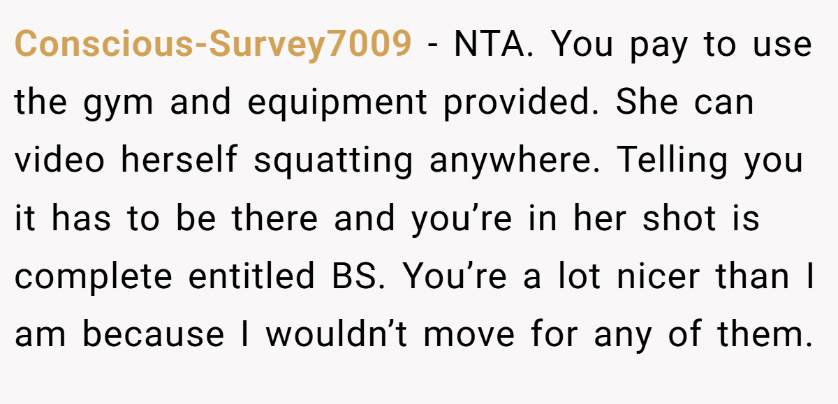Conscious-Survey7009 − NTA. You pay to use the gym and equipment provided. She can video herself squatting anywhere. Telling you it has to be there and you’re in her shot is complete entitled BS. You’re a lot nicer than I am because I wouldn’t move for any of them.