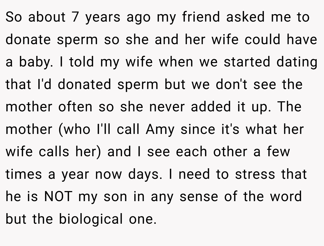 So about 7 years ago my friend asked me to donate sperm so she and her wife could have a baby. I told my wife when we started dating that I'd donated sperm but we don't see the mother often so she never added it up. The mother (who I'll call Amy since it's what her wife calls her) and I see each other a few times a year now days. I need to stress that he is NOT my son in any sense of the word but the biological one.