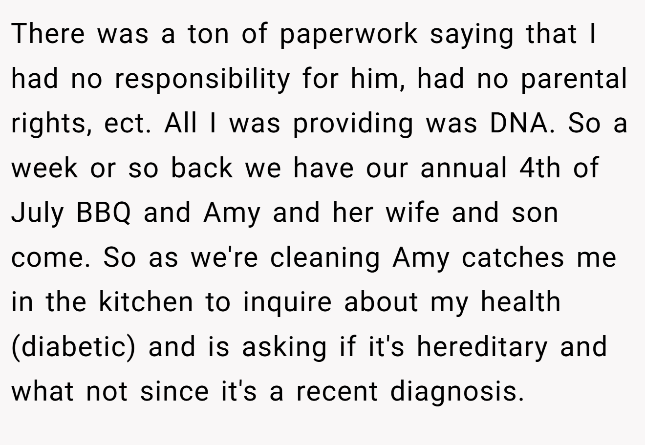 There was a ton of paperwork saying that I had no responsibility for him, had no parental rights, ect. All I was providing was DNA. So a week or so back we have our annual 4th of July BBQ and Amy and her wife and son come. So as we're cleaning Amy catches me in the kitchen to inquire about my health (diabetic) and is asking if it's hereditary and what not since it's a recent diagnosis.