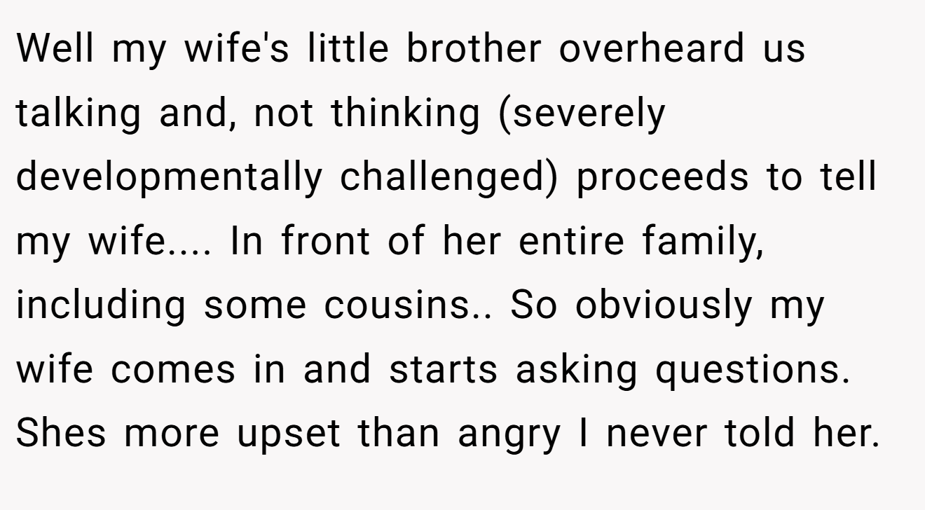 Well my wife's little brother overheard us talking and, not thinking (severely developmentally challenged) proceeds to tell my wife.... In front of her entire family, including some cousins.. So obviously my wife comes in and starts asking questions. Shes more upset than angry I never told her.