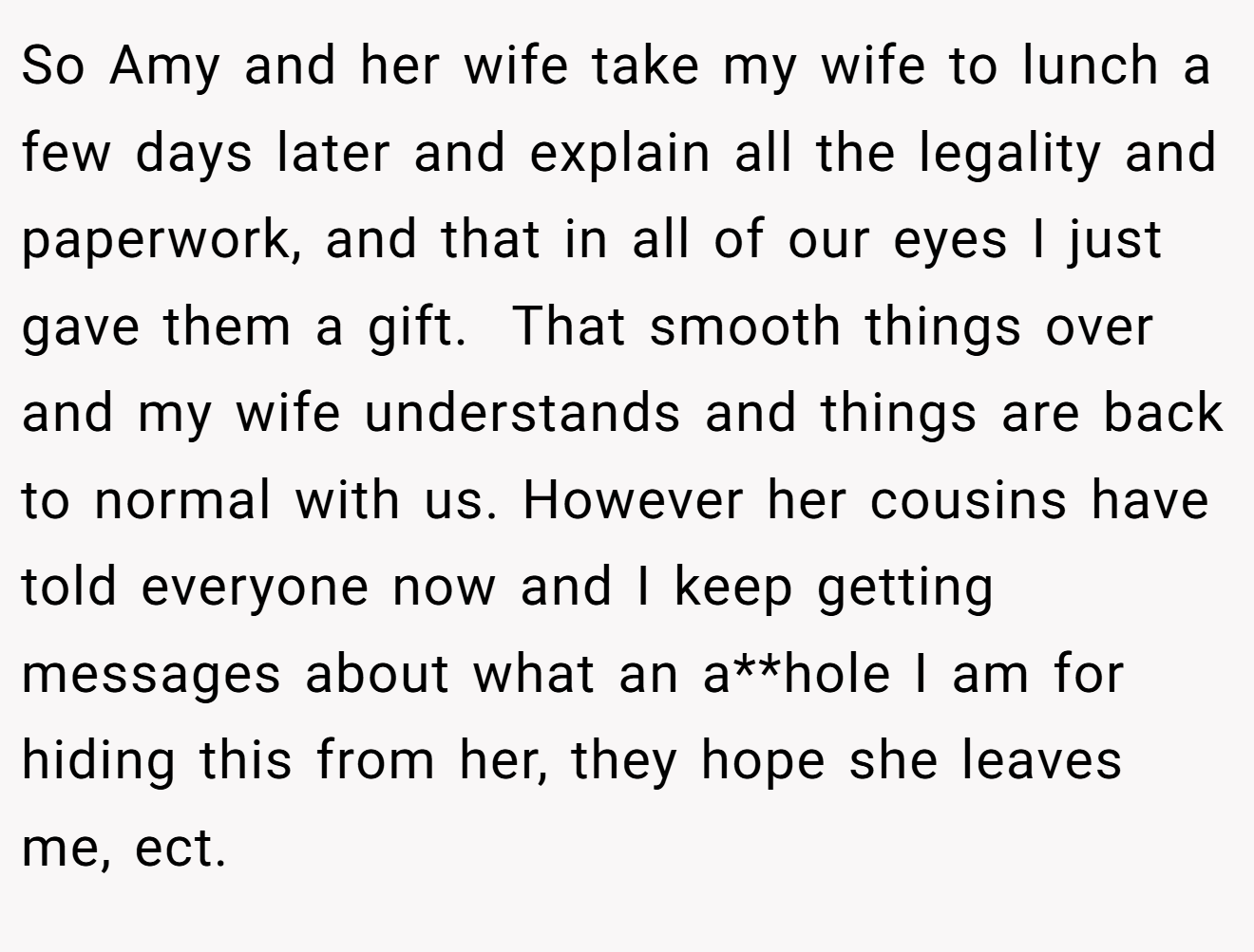 So Amy and her wife take my wife to lunch a few days later and explain all the legality and paperwork, and that in all of our eyes I just gave them a gift.  That smooth things over and my wife understands and things are back to normal with us. However her cousins have told everyone now and I keep getting messages about what an a**hole I am for hiding this from her, they hope she leaves me, ect.