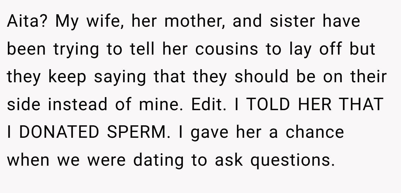 Aita? My wife, her mother, and sister have been trying to tell her cousins to lay off but they keep saying that they should be on their side instead of mine. Edit. I TOLD HER THAT I DONATED SPERM. I gave her a chance when we were dating to ask questions.