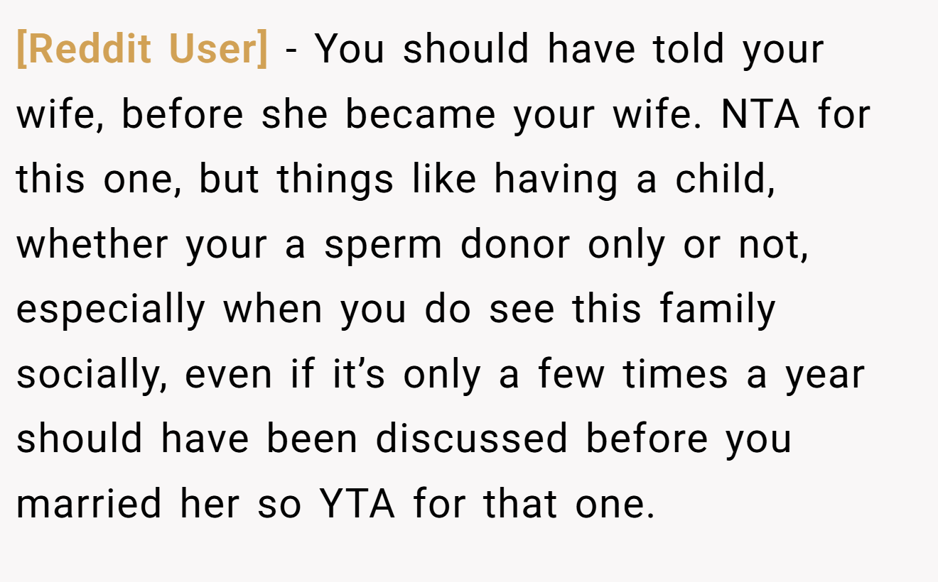 [Reddit User] - You should have told your wife, before she became your wife. NTA for this one, but things like having a child, whether your a sperm donor only or not, especially when you do see this family socially, even if it’s only a few times a year should have been discussed before you married her so YTA for that one.