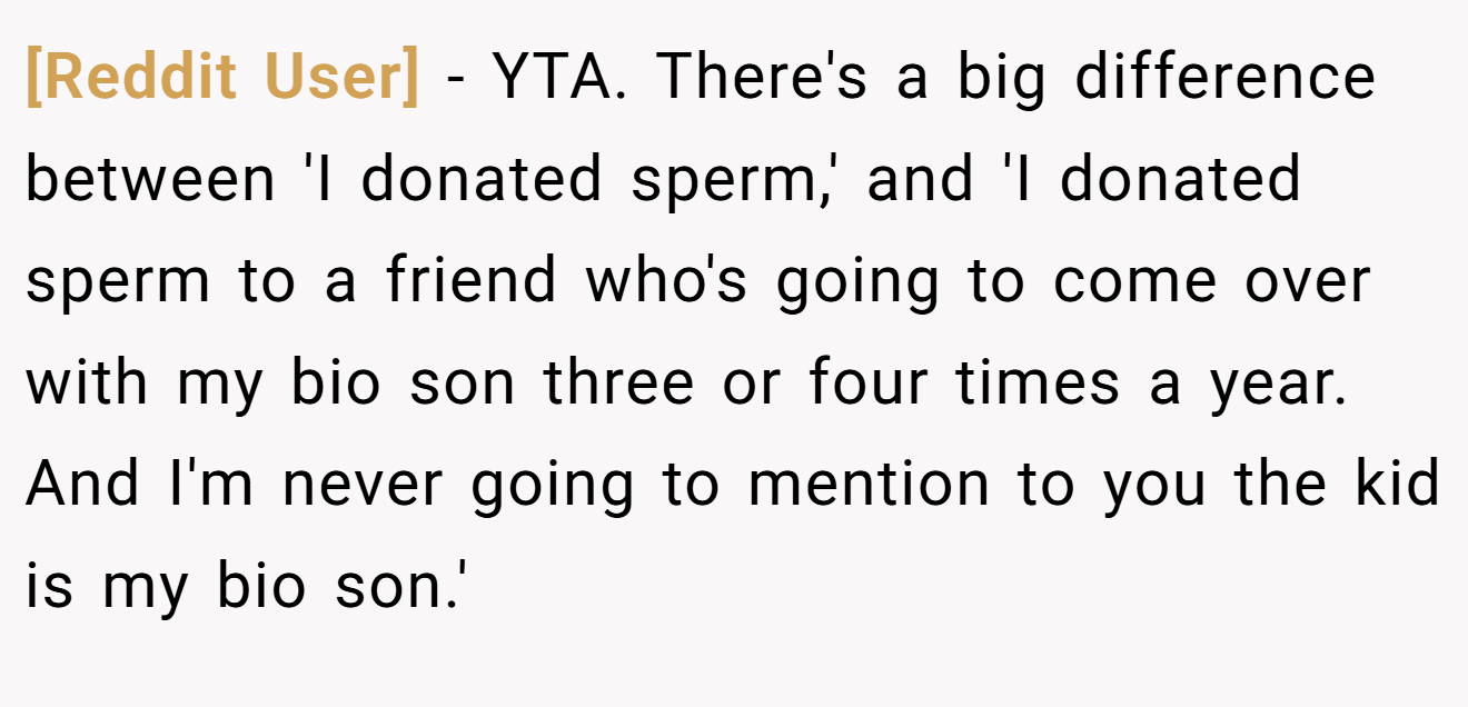[Reddit User] - YTA. There's a big difference between 'I donated sperm,' and 'I donated sperm to a friend who's going to come over with my bio son three or four times a year. And I'm never going to mention to you the kid is my bio son.'