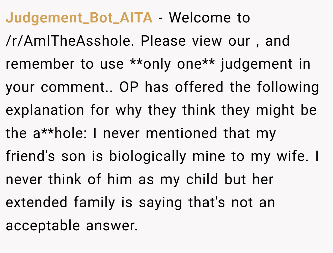 Judgement_Bot_AITA - Welcome to /r/AmITheAsshole. Please view our , and remember to use **only one** judgement in your comment.. OP has offered the following explanation for why they think they might be the a**hole: I never mentioned that my friend's son is biologically mine to my wife. I never think of him as my child but her extended family is saying that's not an acceptable answer.