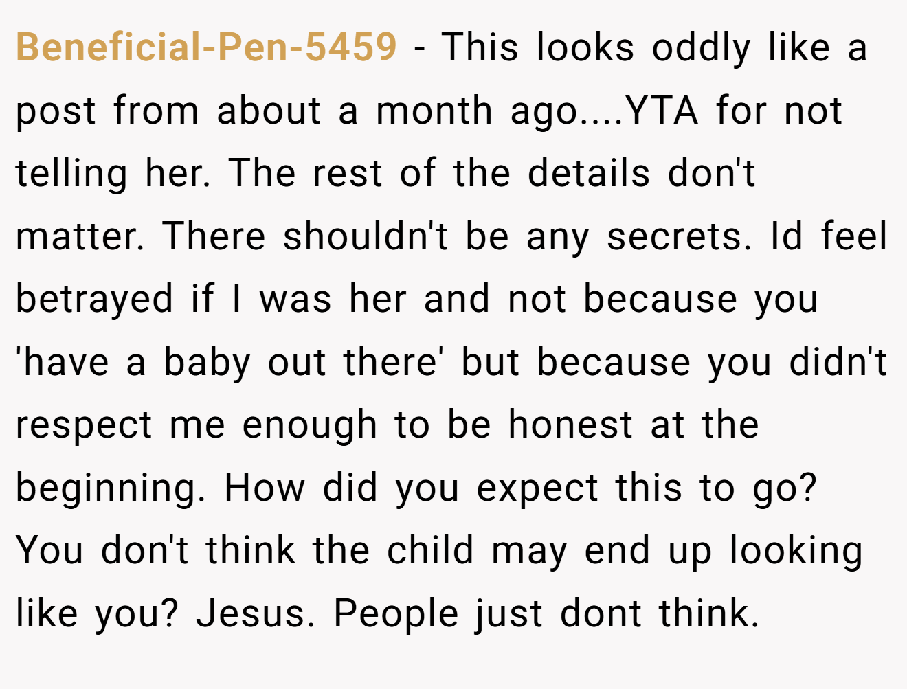 Beneficial-Pen-5459 - This looks oddly like a post from about a month ago....YTA for not telling her. The rest of the details don't matter. There shouldn't be any secrets. Id feel betrayed if I was her and not because you 'have a baby out there' but because you didn't respect me enough to be honest at the beginning. How did you expect this to go? You don't think the child may end up looking like you? Jesus. People just dont think.