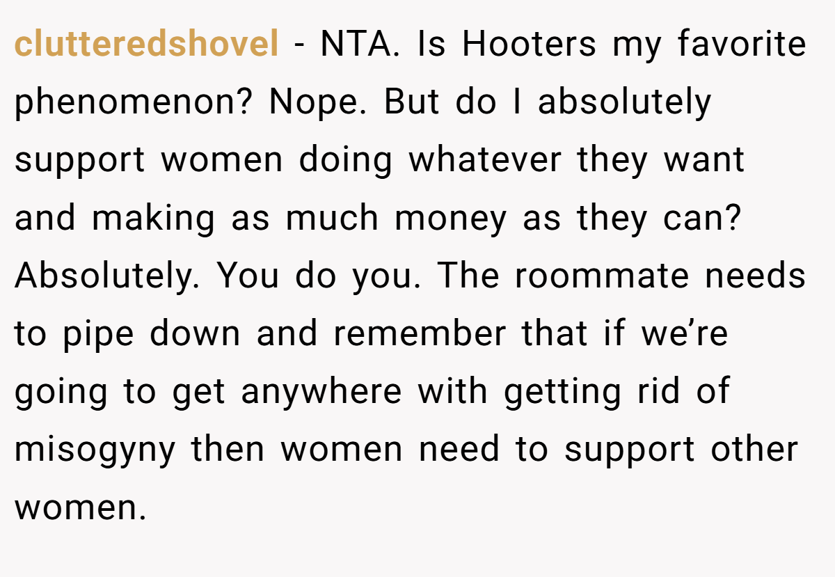 clutteredshovel - NTA. Is Hooters my favorite phenomenon? Nope. But do I absolutely support women doing whatever they want and making as much money as they can? Absolutely. You do you. The roommate needs to pipe down and remember that if we’re going to get anywhere with getting rid of misogyny then women need to support other women.