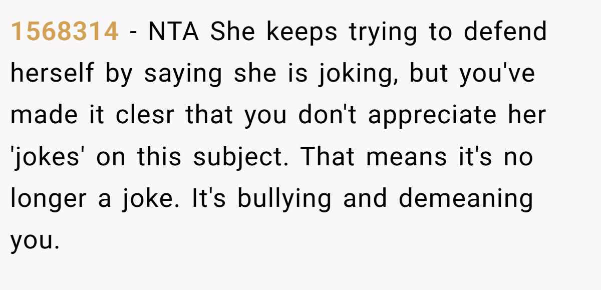 1568314 - NTA She keeps trying to defend herself by saying she is joking, but you've made it clesr that you don't appreciate her 'jokes' on this subject. That means it's no longer a joke. It's bullying and demeaning you.