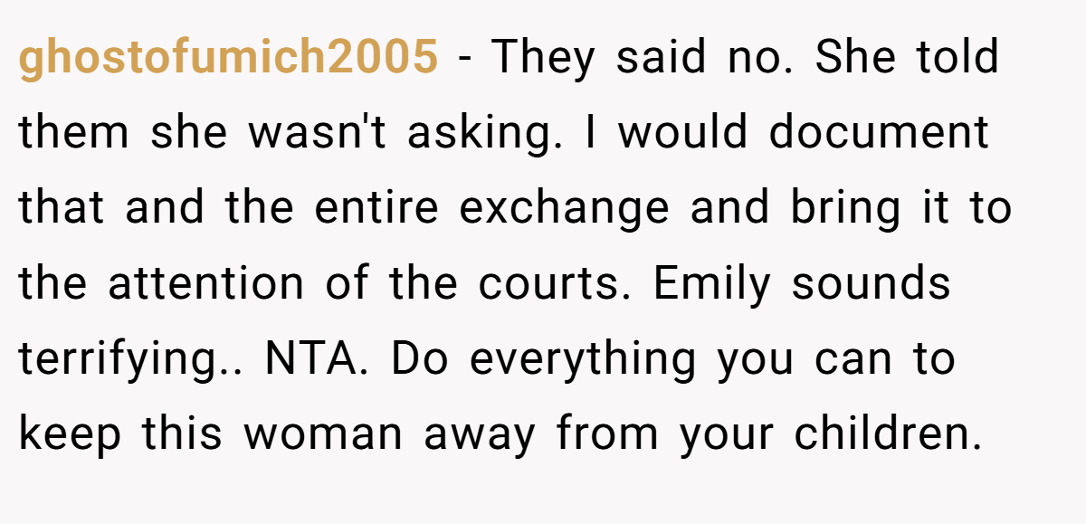 ghostofumich2005 − They said no. She told them she wasn't asking. I would document that and the entire exchange and bring it to the attention of the courts. Emily sounds terrifying.. NTA. Do everything you can to keep this woman away from your children.