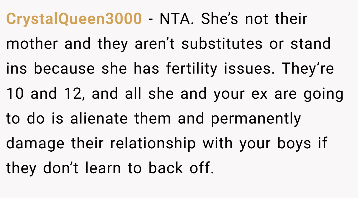 CrystalQueen3000 − NTA. She’s not their mother and they aren’t substitutes or stand ins because she has fertility issues. They’re 10 and 12, and all she and your ex are going to do is alienate them and permanently damage their relationship with your boys if they don’t learn to back off.