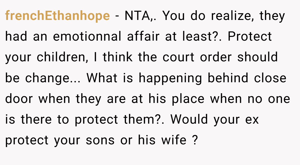 frenchEthanhope − NTA,. You do realize, they had an emotionnal affair at least?. Protect your children, I think the court order should be change... What is happening behind close door when they are at his place when no one is there to protect them?. Would your ex protect your sons or his wife ?