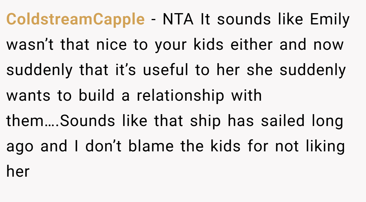 ColdstreamCapple − NTA It sounds like Emily wasn’t that nice to your kids either and now suddenly that it’s useful to her she suddenly wants to build a relationship with them….Sounds like that ship has sailed long ago and I don’t blame the kids for not liking her