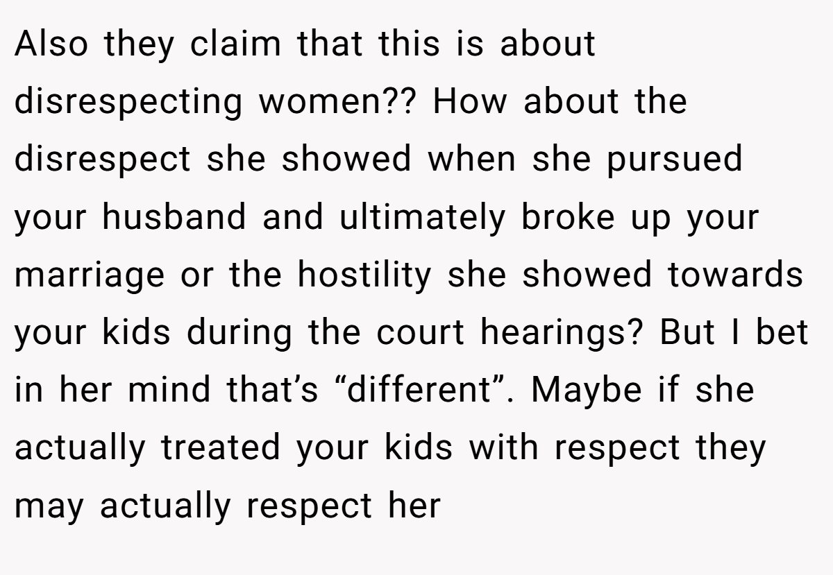 Also they claim that this is about disrespecting women?? How about the disrespect she showed when she pursued your husband and ultimately broke up your marriage or the hostility she showed towards your kids during the court hearings? But I bet in her mind that’s “different”. Maybe if she actually treated your kids with respect they may actually respect her