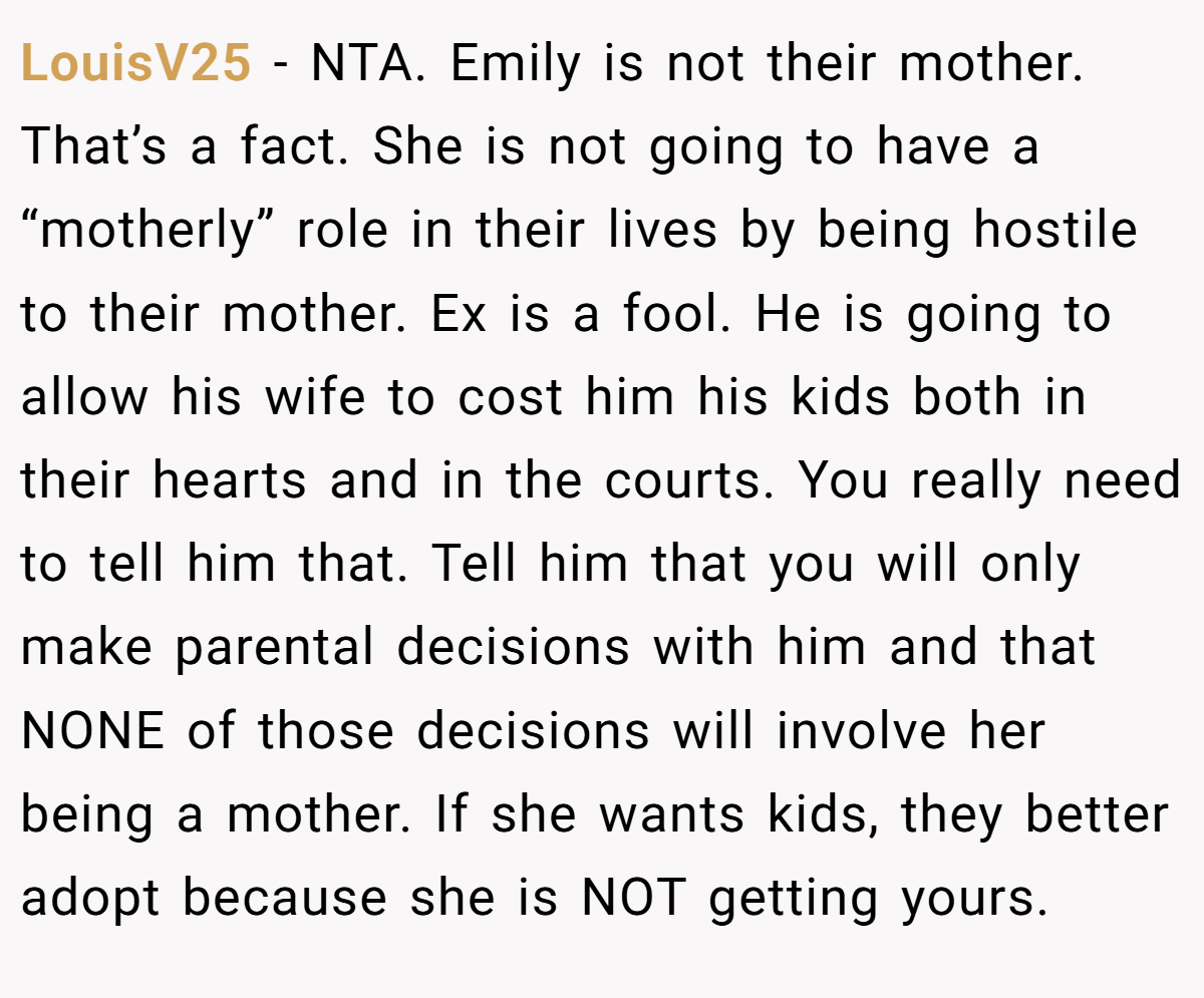 LouisV25 − NTA. Emily is not their mother. That’s a fact. She is not going to have a “motherly” role in their lives by being hostile to their mother. Ex is a fool. He is going to allow his wife to cost him his kids both in their hearts and in the courts. You really need to tell him that. Tell him that you will only make parental decisions with him and that NONE of those decisions will involve her being a mother. If she wants kids, they better adopt because she is NOT getting yours.