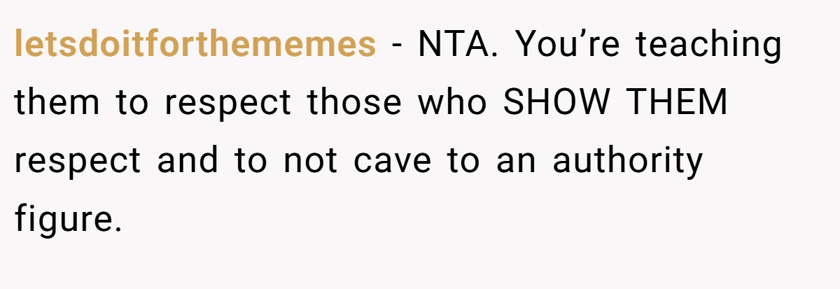 letsdoitforthememes − NTA. You’re teaching them to respect those who SHOW THEM respect and to not cave to an authority figure.