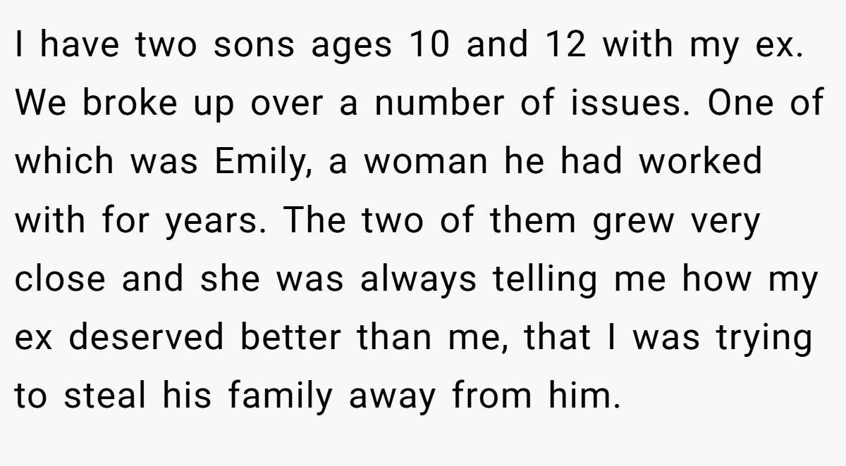 I have two sons ages 10 and 12 with my ex. We broke up over a number of issues. One of which was Emily, a woman he had worked with for years. The two of them grew very close and she was always telling me how my ex deserved better than me, that I was trying to steal his family away from him.