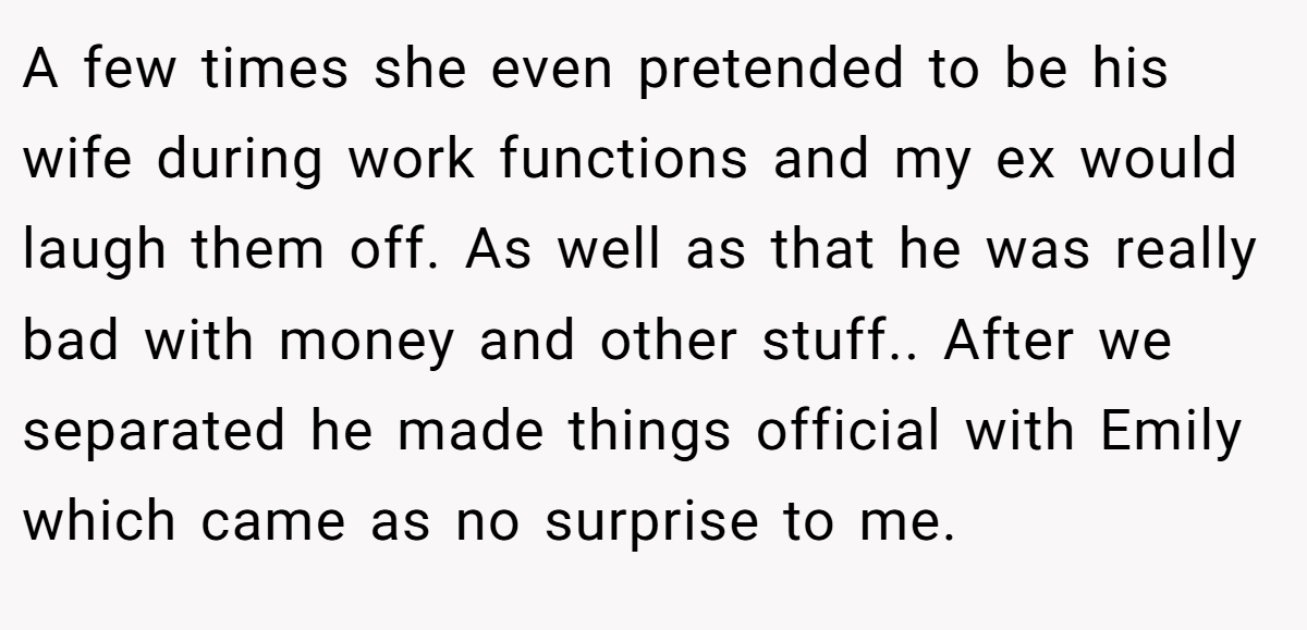 A few times she even pretended to be his wife during work functions and my ex would laugh them off. As well as that he was really bad with money and other stuff.. After we separated he made things official with Emily which came as no surprise to me.