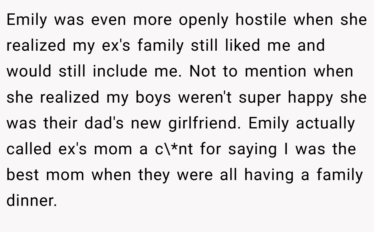 Emily was even more openly hostile when she realized my ex's family still liked me and would still include me. Not to mention when she realized my boys weren't super happy she was their dad's new girlfriend. Emily actually called ex's mom a c\*nt for saying I was the best mom when they were all having a family dinner.