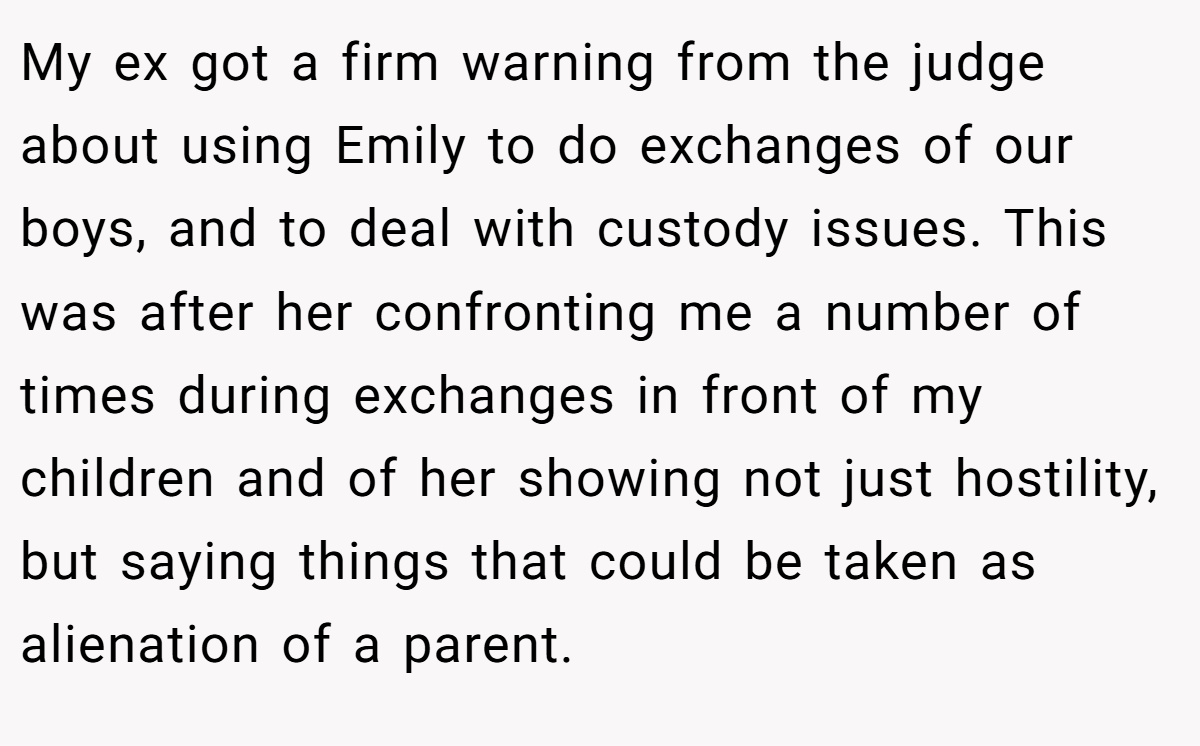 My ex got a firm warning from the judge about using Emily to do exchanges of our boys, and to deal with custody issues. This was after her confronting me a number of times during exchanges in front of my children and of her showing not just hostility, but saying things that could be taken as alienation of a parent.