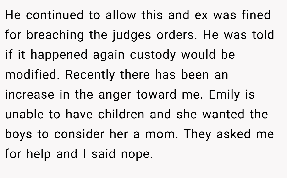 He continued to allow this and ex was fined for breaching the judges orders. He was told if it happened again custody would be modified. Recently there has been an increase in the anger toward me. Emily is unable to have children and she wanted the boys to consider her a mom. They asked me for help and I said nope.