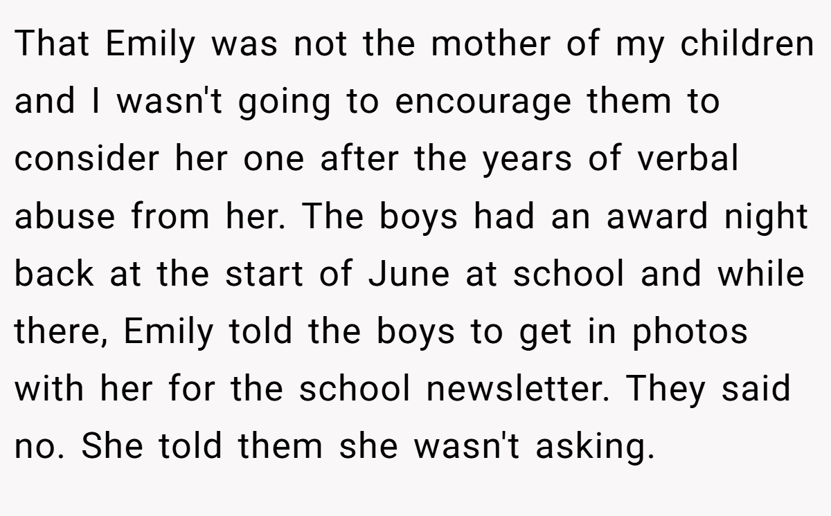 That Emily was not the mother of my children and I wasn't going to encourage them to consider her one after the years of verbal abuse from her. The boys had an award night back at the start of June at school and while there, Emily told the boys to get in photos with her for the school newsletter. They said no. She told them she wasn't asking.