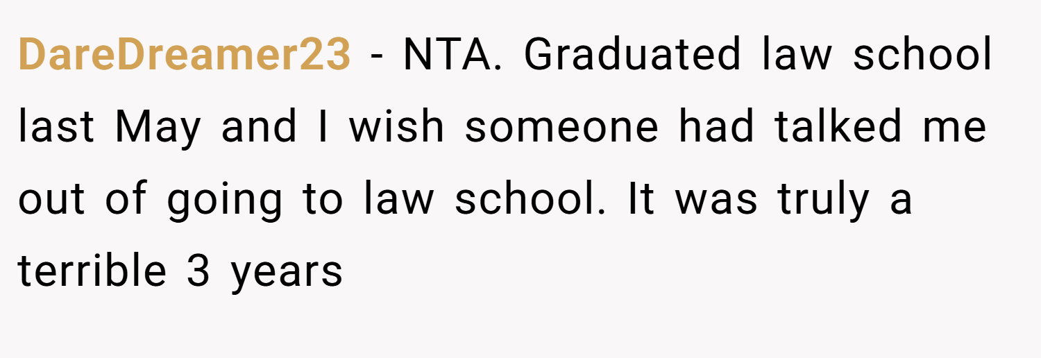 DareDreamer23 − NTA. Graduated law school last May and I wish someone had talked me out of going to law school. It was truly a terrible 3 years