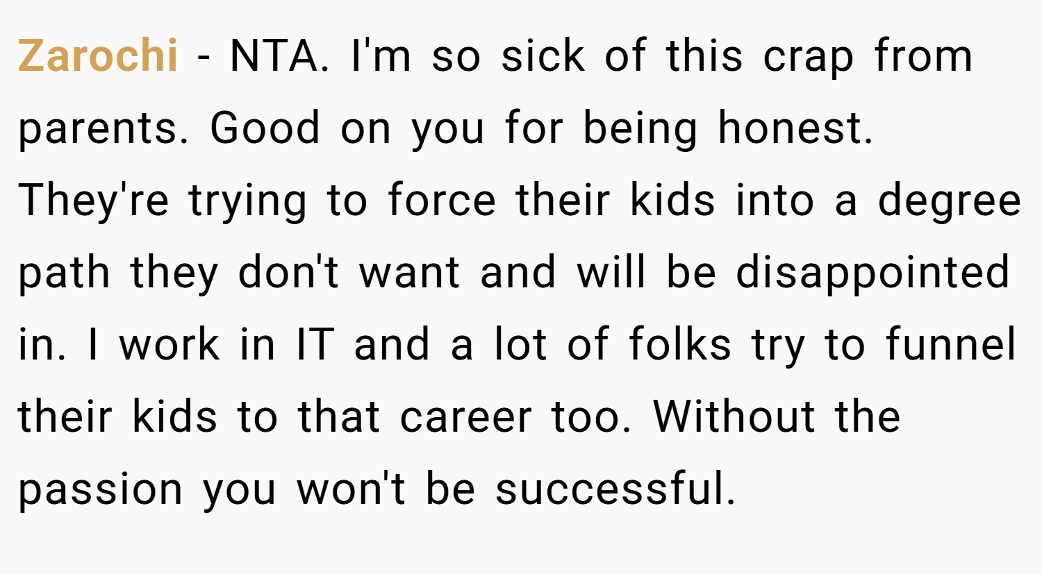 Zarochi − NTA. I'm so sick of this crap from parents. Good on you for being honest. They're trying to force their kids into a degree path they don't want and will be disappointed in. I work in IT and a lot of folks try to funnel their kids to that career too. Without the passion you won't be successful.