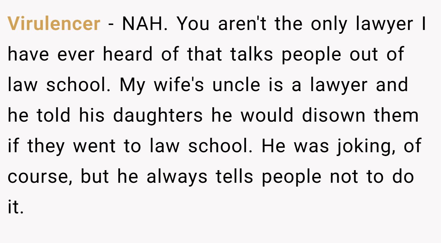 Virulencer − NAH. You aren't the only lawyer I have ever heard of that talks people out of law school. My wife's uncle is a lawyer and he told his daughters he would disown them if they went to law school. He was joking, of course, but he always tells people not to do it.