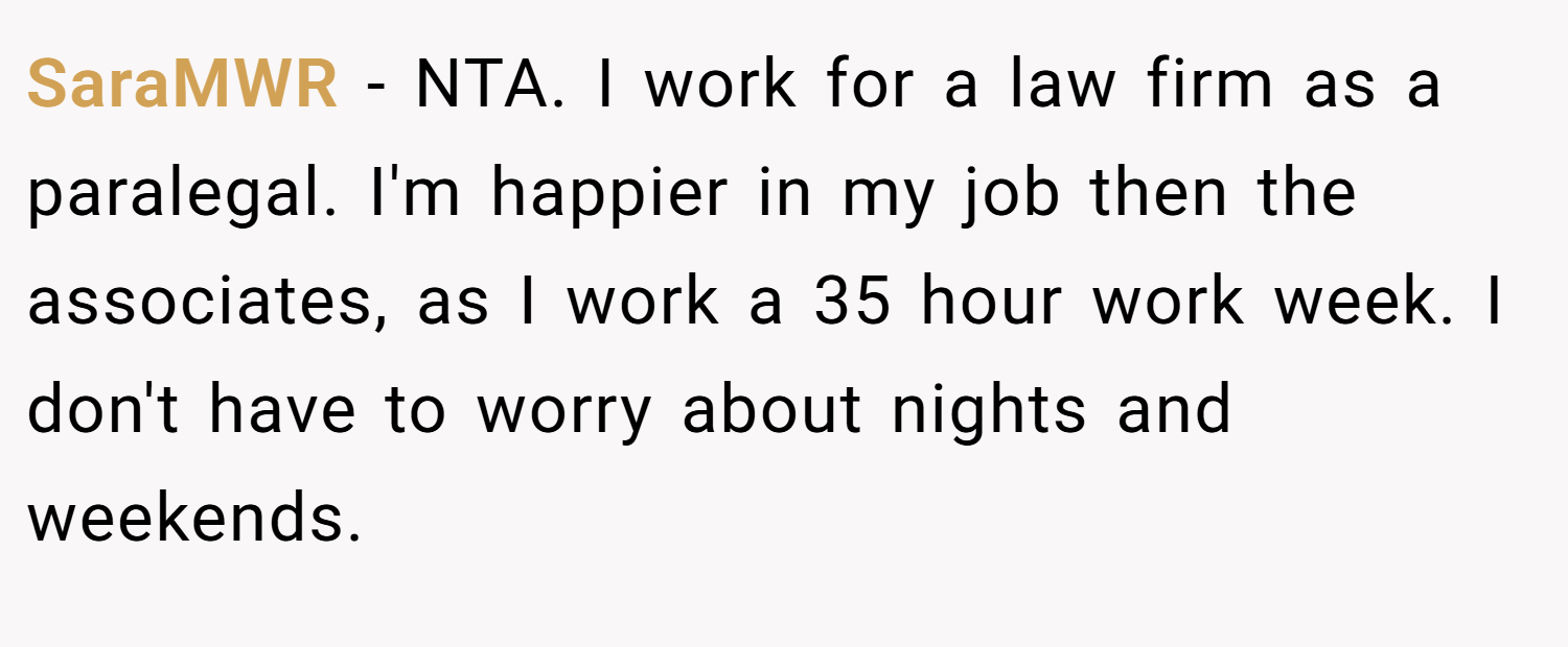 SaraMWR − NTA. I work for a law firm as a paralegal. I'm happier in my job then the associates, as I work a 35 hour work week. I don't have to worry about nights and weekends.