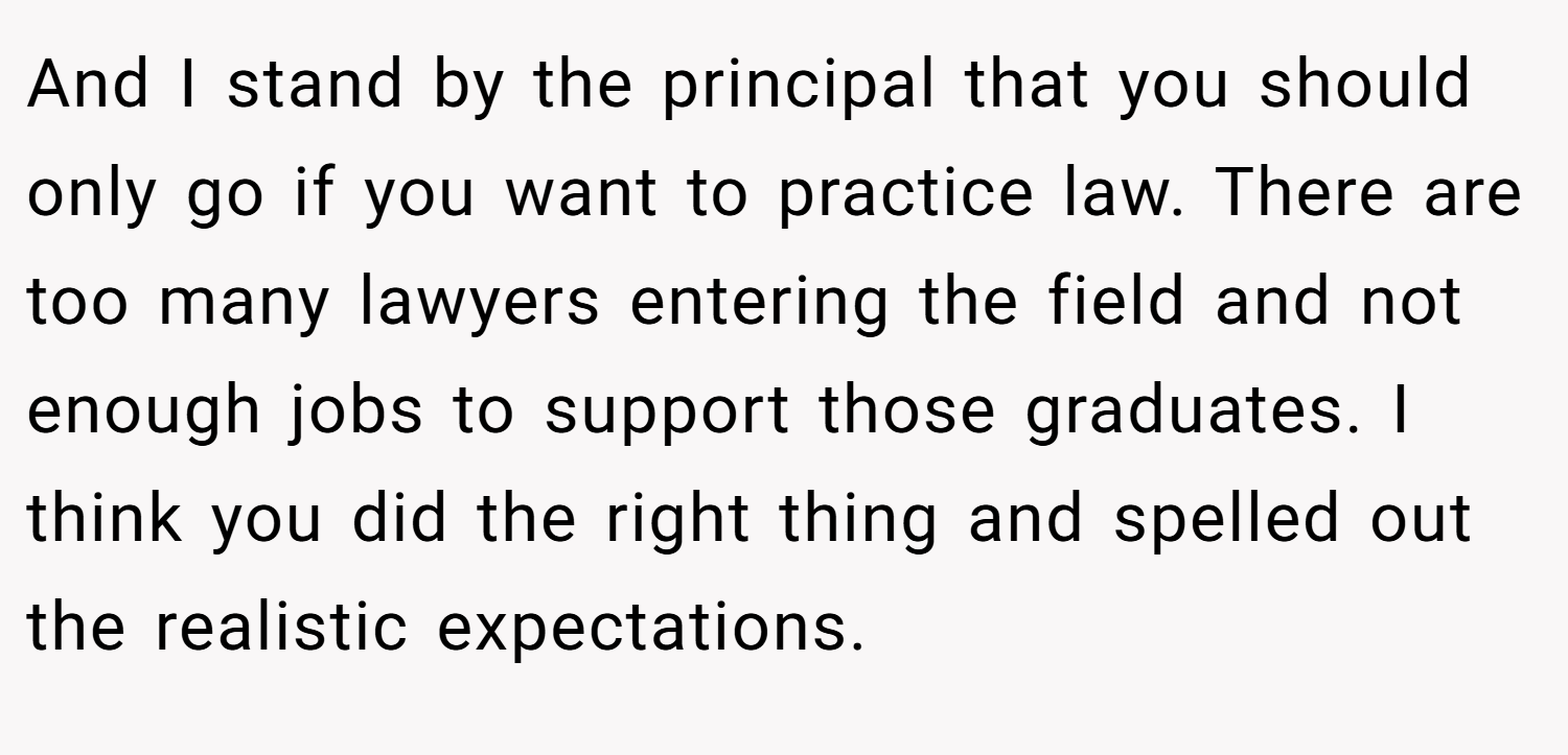 And I stand by the principal that you should only go if you want to practice law. There are too many lawyers entering the field and not enough jobs to support those graduates. I think you did the right thing and spelled out the realistic expectations.
