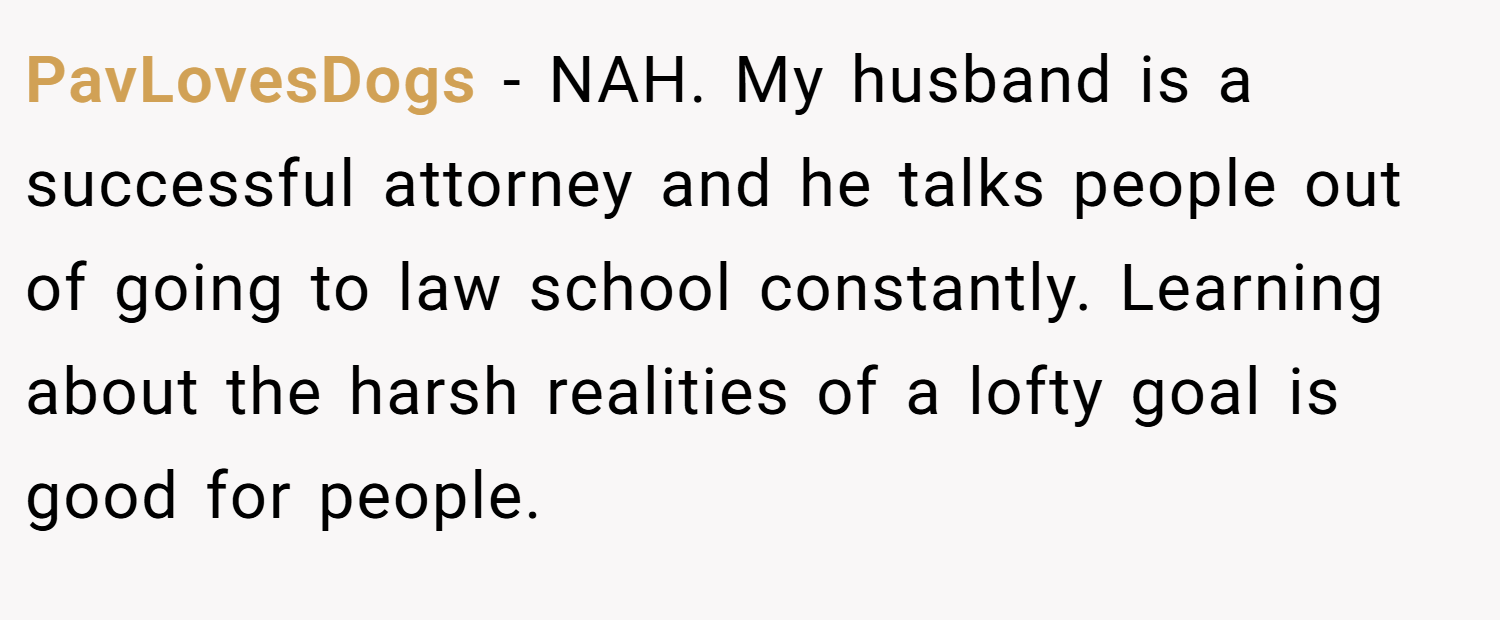 PavLovesDogs − NAH. My husband is a successful attorney and he talks people out of going to law school constantly. Learning about the harsh realities of a lofty goal is good for people.