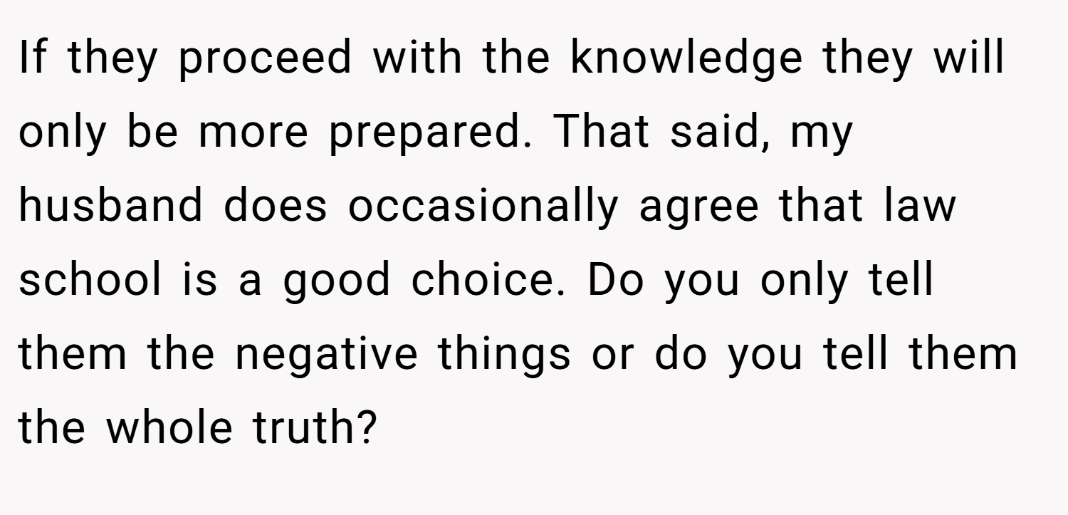 If they proceed with the knowledge they will only be more prepared. That said, my husband does occasionally agree that law school is a good choice. Do you only tell them the negative things or do you tell them the whole truth?