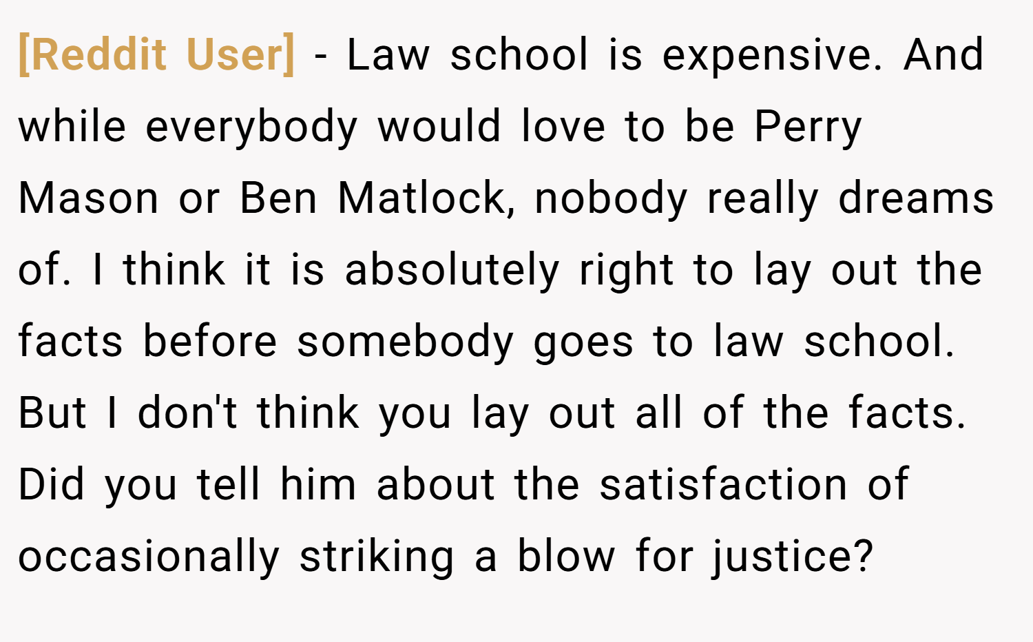 [Reddit User] − Law school is expensive. And while everybody would love to be Perry Mason or Ben Matlock, nobody really dreams of. I think it is absolutely right to lay out the facts before somebody goes to law school. But I don't think you lay out all of the facts. Did you tell him about the satisfaction of occasionally striking a blow for justice?