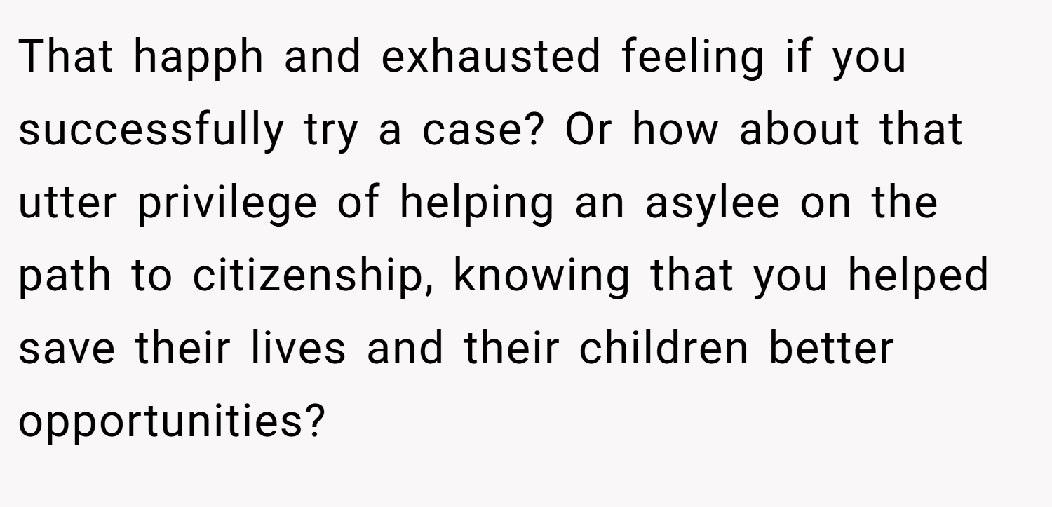 That happh and exhausted feeling if you successfully try a case? Or how about that utter privilege of helping an asylee on the path to citizenship, knowing that you helped save their lives and their children better opportunities?