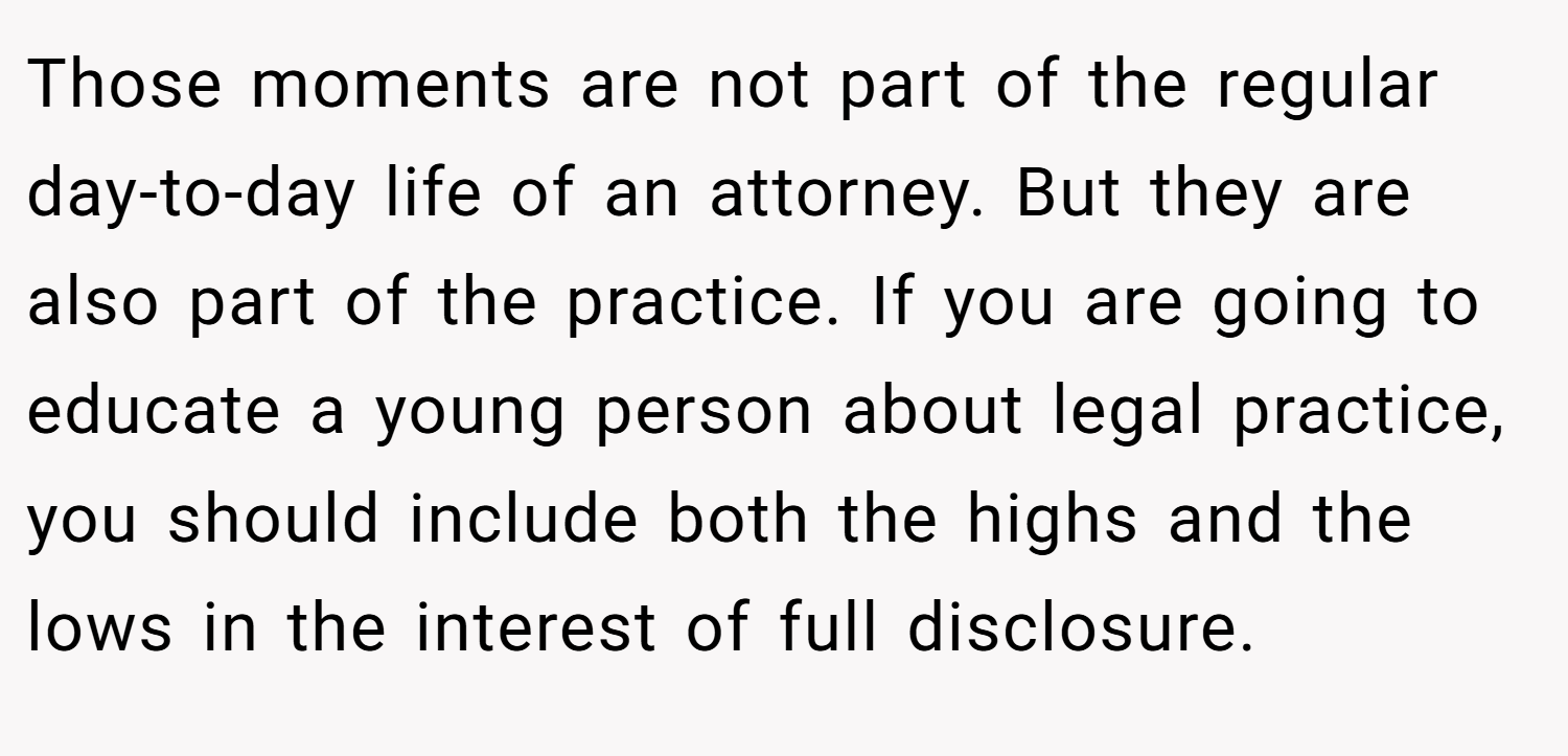Those moments are not part of the regular day-to-day life of an attorney. But they are also part of the practice. If you are going to educate a young person about legal practice, you should include both the highs and the lows in the interest of full disclosure.