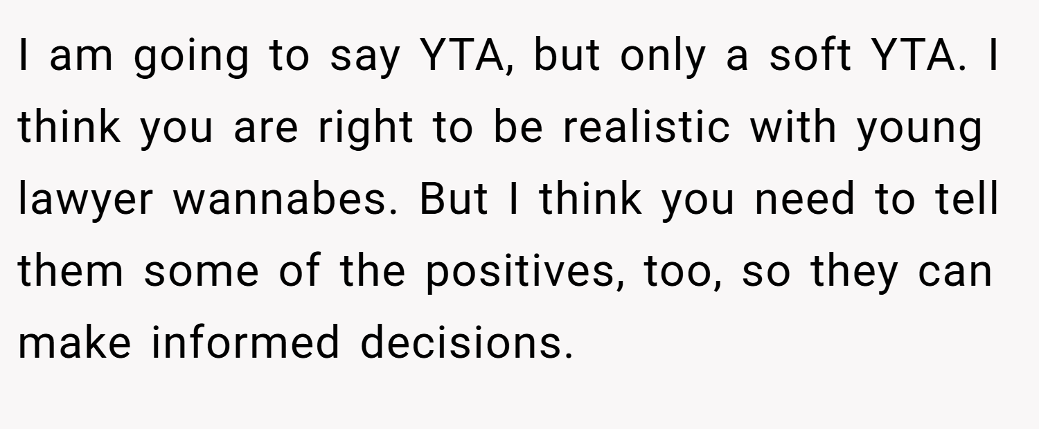 I am going to say YTA, but only a soft YTA. I think you are right to be realistic with young lawyer wannabes. But I think you need to tell them some of the positives, too, so they can make informed decisions.