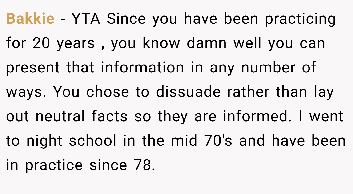 Bakkie − YTA Since you have been practicing for 20 years , you know damn well you can present that information in any number of ways. You chose to dissuade rather than lay out neutral facts so they are informed. I went to night school in the mid 70's and have been in practice since 78.