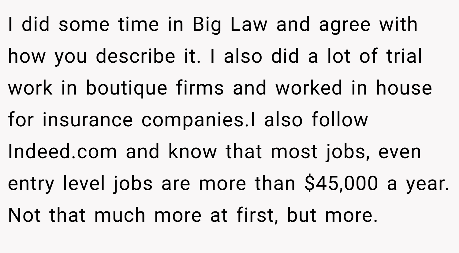I did some time in Big Law and agree with how you describe it. I also did a lot of trial work in boutique firms and worked in house for insurance companies.I also follow Indeed.com and know that most jobs, even entry level jobs are more than $45,000 a year. Not that much more at first, but more.