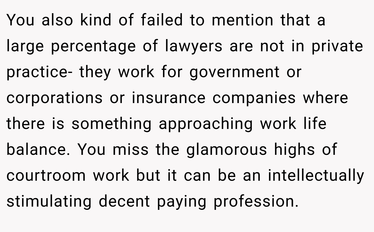 You also kind of failed to mention that a large percentage of lawyers are not in private practice- they work for government or corporations or insurance companies where there is something approaching work life balance. You miss the glamorous highs of courtroom work but it can be an intellectually stimulating decent paying profession.