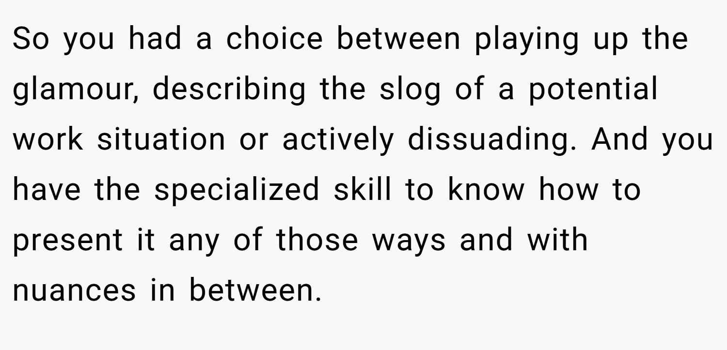 So you had a choice between playing up the glamour, describing the slog of a potential work situation or actively dissuading. And you have the specialized skill to know how to present it any of those ways and with nuances in between.