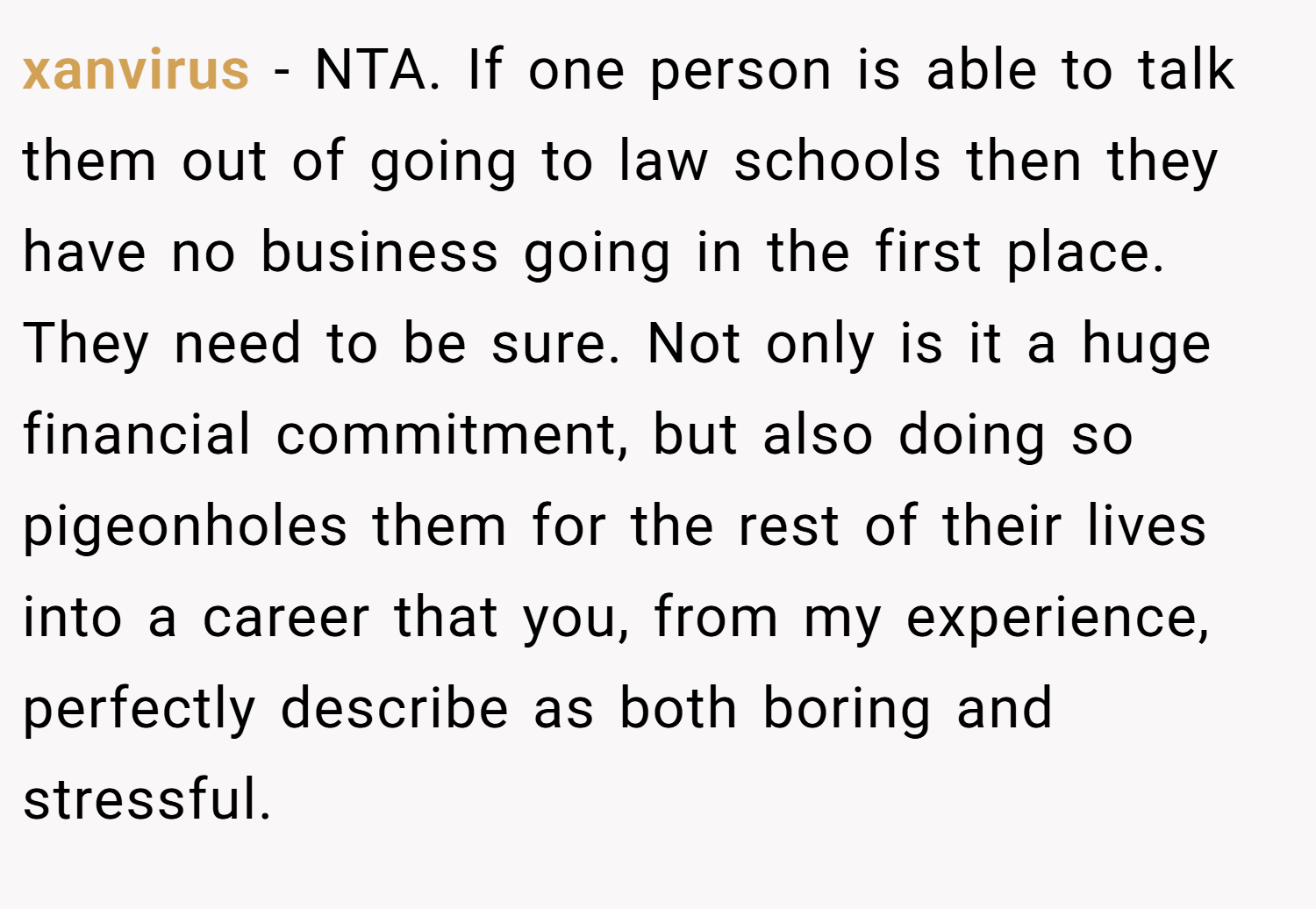 xanvirus − NTA. If one person is able to talk them out of going to law schools then they have no business going in the first place. They need to be sure. Not only is it a huge financial commitment, but also doing so pigeonholes them for the rest of their lives into a career that you, from my experience, perfectly describe as both boring and stressful.