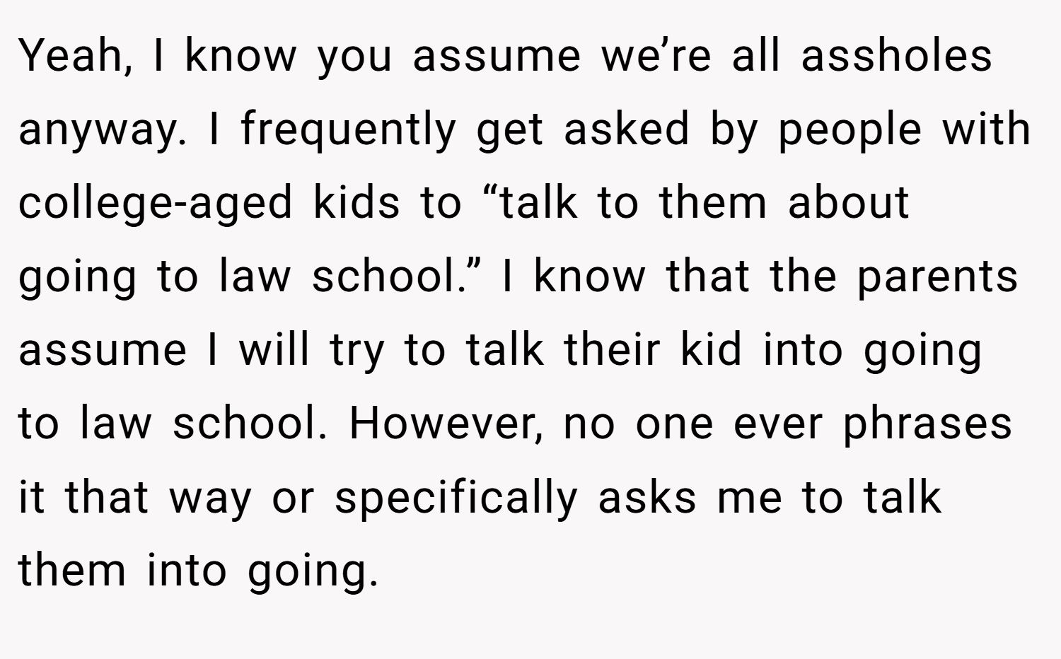 Yeah, I know you assume we’re all assholes anyway. I frequently get asked by people with college-aged kids to “talk to them about going to law school.” I know that the parents assume I will try to talk their kid into going to law school. However, no one ever phrases it that way or specifically asks me to talk them into going.