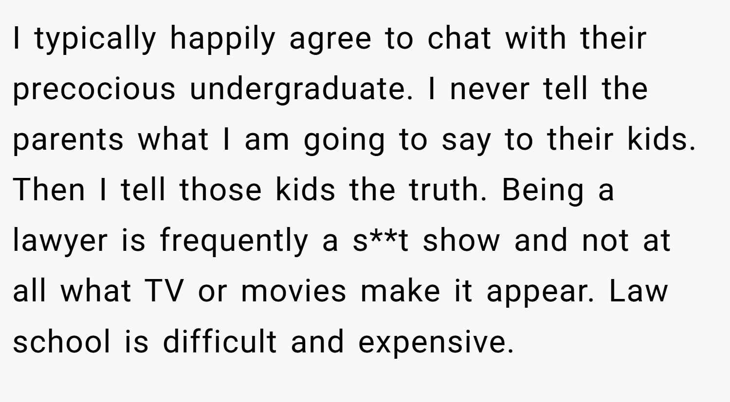 I typically happily agree to chat with their precocious undergraduate. I never tell the parents what I am going to say to their kids. Then I tell those kids the truth. Being a lawyer is frequently a s**t show and not at all what TV or movies make it appear. Law school is difficult and expensive.