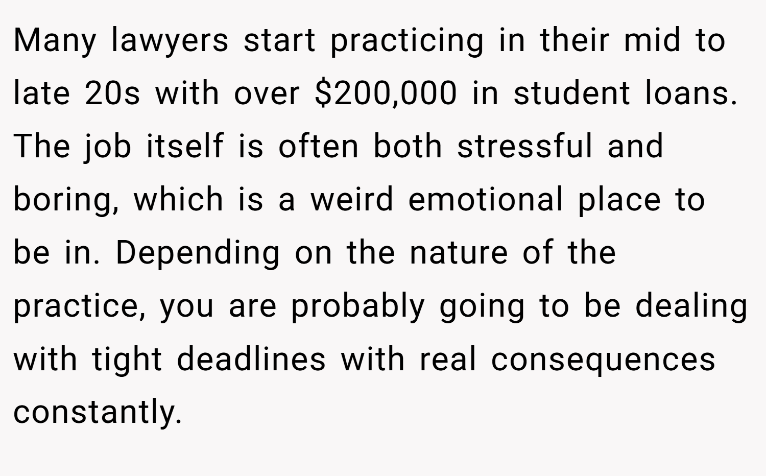 Many lawyers start practicing in their mid to late 20s with over $200,000 in student loans. The job itself is often both stressful and boring, which is a weird emotional place to be in. Depending on the nature of the practice, you are probably going to be dealing with tight deadlines with real consequences constantly.