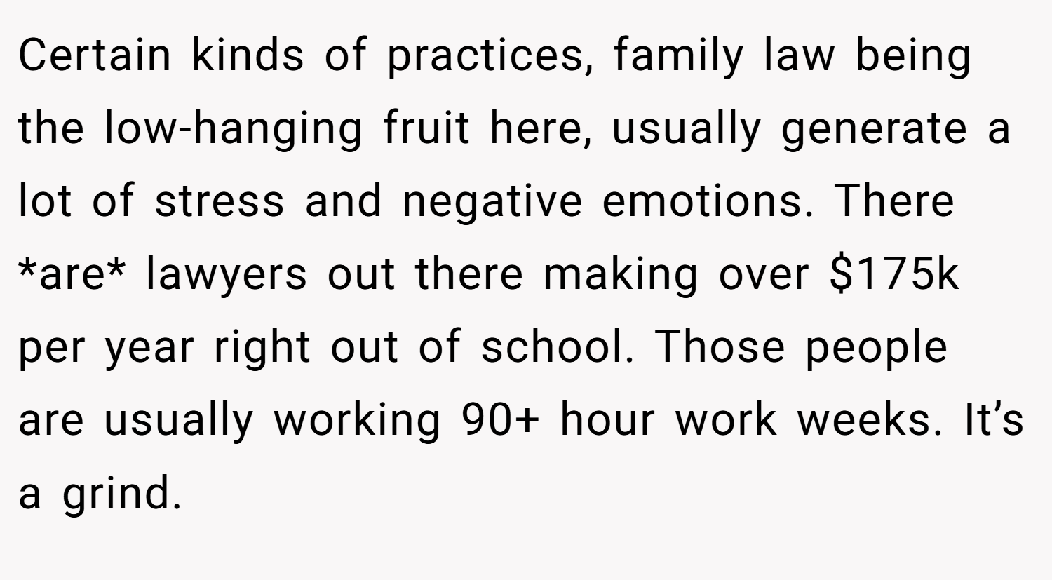 Certain kinds of practices, family law being the low-hanging fruit here, usually generate a lot of stress and negative emotions. There *are* lawyers out there making over $175k per year right out of school. Those people are usually working 90+ hour work weeks. It’s a grind.